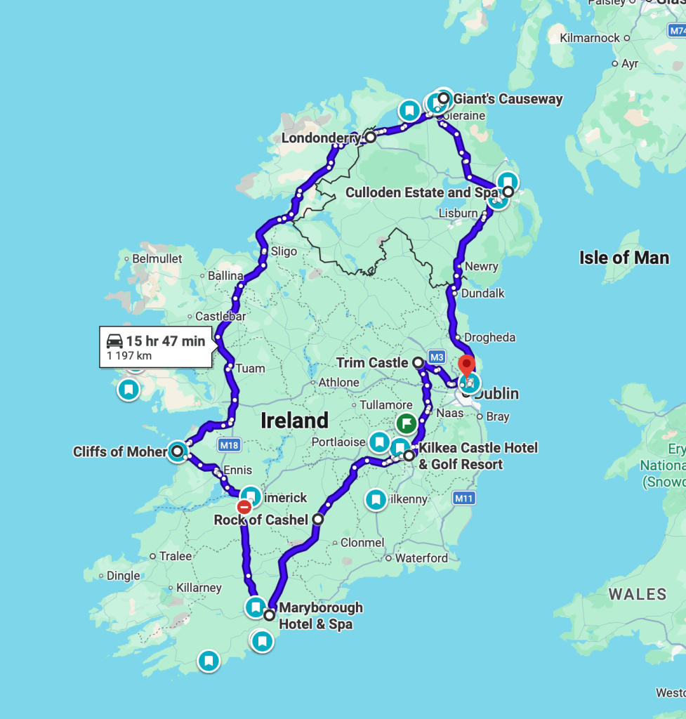 https://www.google.com/maps/dir/Dublin+Airport,+Dublin,+Ireland/Trim+Castle,+Manorland+(1st+Division),+Trim,+Co.+Meath,+Ireland/Kilkea+Castle+Hotel+%26+Golf+Resort,+Kilkea+Castle,+Kilkea+Demesne,+Castledermot,+Co.+Kildare,+R14+XE97,+Ireland/Rock+of+Cashel,+St.+Patricksrock,+Cashel,+Co.+Tipperary,+Ireland/Maryborough+Hotel+%26+Spa,+Maryborough+Hill,+Douglas,+Cork,+Ireland/Cliffs+of+Moher,+Co.+Clare,+Ireland/Londonderry,+UK/Giant's+Causeway,+44+Causeway+Rd,+Bushmills+BT57+8SU,+United+Kingdom/Culloden+Estate+and+Spa,+142+Bangor+Rd,+Holywood+BT18+0EX,+United+Kingdom/Dublin+Airport,+Dublin,+Ireland/@53.530941,-10.2553061,7z/data=!4m62!4m61!1m5!1m1!1s0x486711be6993192f:0x55121bb5b725f355!2m2!1d-6.2573755!2d53.425632!1m5!1m1!1s0x48675e1a63b4e9d5:0x67316970ece20964!2m2!1d-6.7896698!2d53.5543119!1m5!1m1!1s0x485d613486dd5eb3:0x2ecf9fd3e1d84c50!2m2!1d-6.8868845!2d52.9433016!1m5!1m1!1s0x485ccbde708a41f5:0xcc3e472ab1b680dd!2m2!1d-7.8904522!2d52.5200763!1m5!1m1!1s0x4844853f80615ca1:0xa929984ae56d24f9!2m2!1d-8.4203092!2d51.8737211!1m5!1m1!1s0x485b01af0bb881f3:0x283a469048b8c0e6!2m2!1d-9.4308824!2d52.9715368!1m5!1m1!1s0x485fdde434d09363:0xbd21fa2ac755f32f!2m2!1d-7.3101359!2d54.9964705!1m5!1m1!1s0x48602944f4158f0f:0xf3228ca019de1fd2!2m2!1d-6.5115554!2d55.2408073!1m5!1m1!1s0x486106434d9198af:0x96f7d49361d89403!2m2!1d-5.8026209!2d54.6518972!1m5!1m1!1s0x486711be6993192f:0x55121bb5b725f355!2m2!1d-6.2573755!2d53.425632!3e0?entry=ttu&g_ep=EgoyMDI2MDQwOC4wIKXMDSoASAFQAw%3D%3D 
